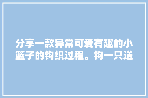 分享一款异常可爱有趣的小篮子的钩织过程。钩一只送给小闺