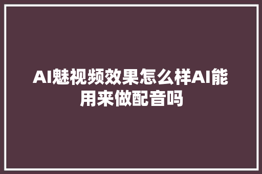 AI魅视频效果怎么样AI能用来做配音吗