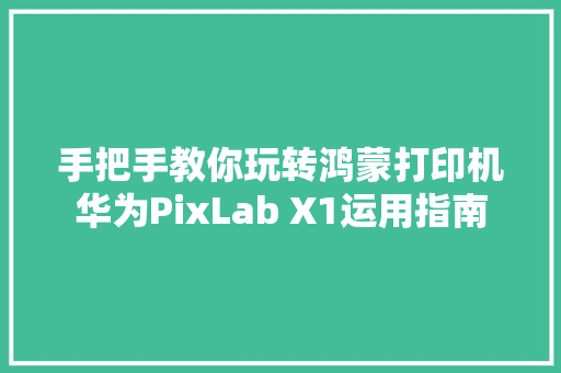 手把手教你玩转鸿蒙打印机华为PixLab X1运用指南