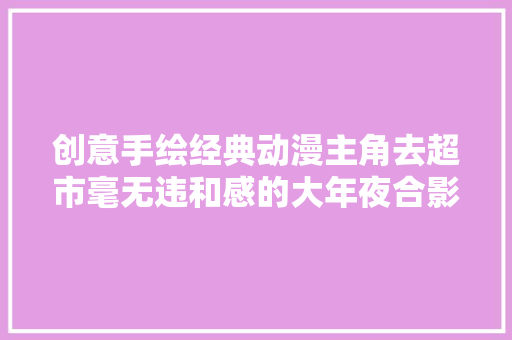 创意手绘经典动漫主角去超市毫无违和感的大年夜合影回忆满满