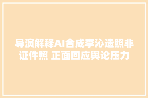 导演解释AI合成李沁遗照非证件照 正面回应舆论压力