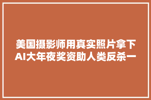 美国摄影师用真实照片拿下AI大年夜奖资助人类反杀一局