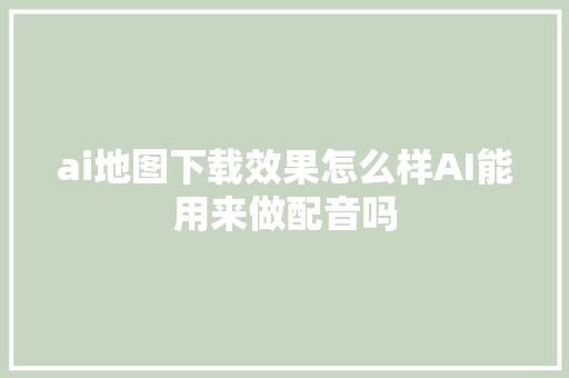 ai地图下载效果怎么样AI能用来做配音吗