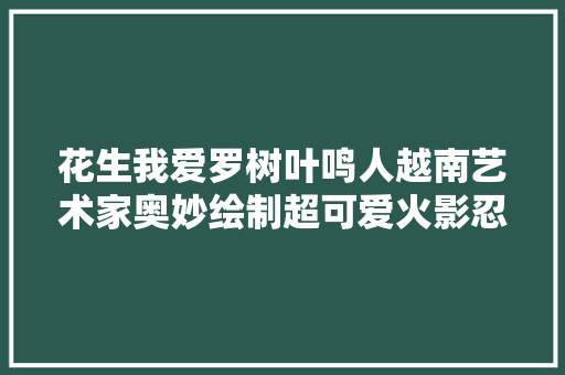 花生我爱罗树叶鸣人越南艺术家奥妙绘制超可爱火影忍者插画