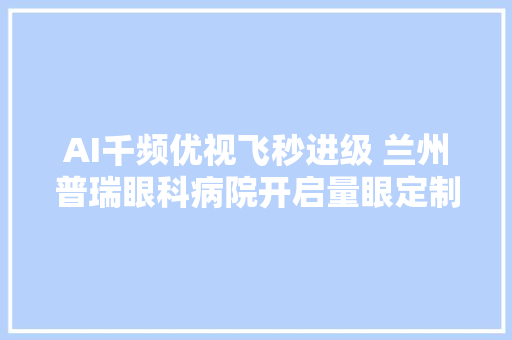 AI千频优视飞秒进级 兰州普瑞眼科病院开启量眼定制按需定制新时代