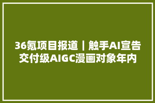 36氪项目报道｜触手AI宣告交付级AIGC漫画对象年内百部IP发力商业化