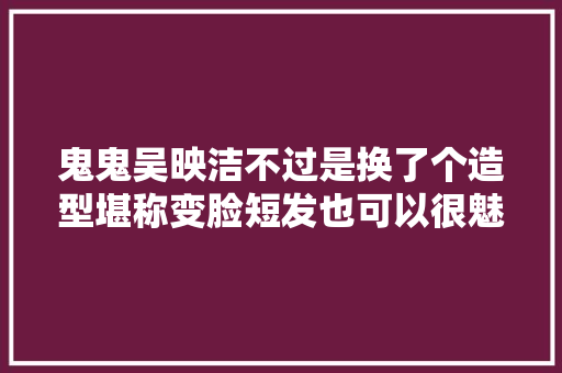 鬼鬼吴映洁不过是换了个造型堪称变脸短发也可以很魅惑认不出