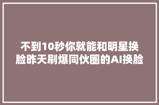 不到10秒你就能和明星换脸昨天刷爆同伙圈的AI换脸为何那么神奇背后藏着什么风险