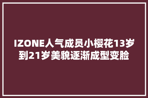 IZONE人气成员小樱花13岁到21岁美貌逐渐成型变脸过程真励志