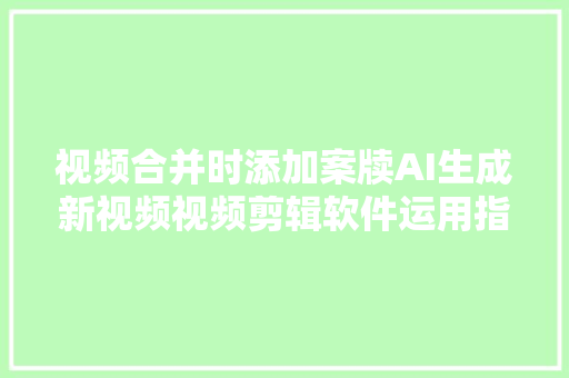 视频合并时添加案牍AI生成新视频视频剪辑软件运用指南全攻略