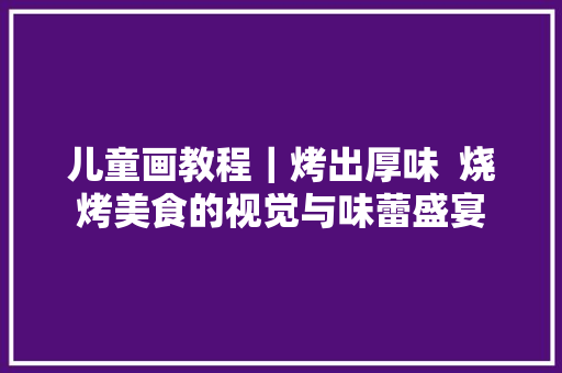 儿童画教程｜烤出厚味  烧烤美食的视觉与味蕾盛宴