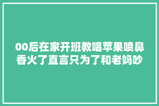 00后在家开班教唱苹果喷鼻香火了直言只为了和老妈吵架能赢