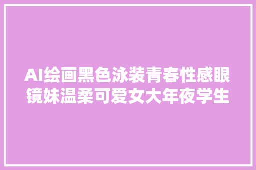 AI绘画黑色泳装青春性感眼镜妹温柔可爱女大年夜学生其实太美丽