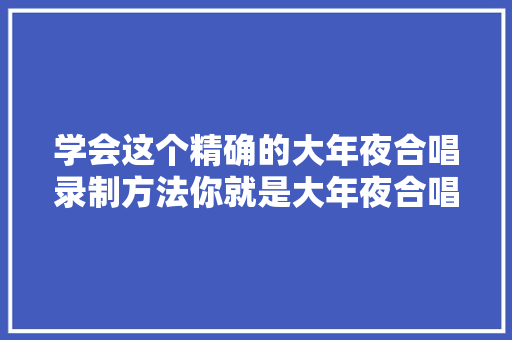 学会这个精确的大年夜合唱录制方法你就是大年夜合唱录音专家