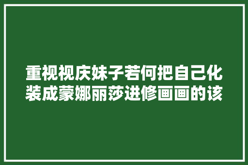 重视视庆妹子若何把自己化装成蒙娜丽莎进修画画的该进修一下