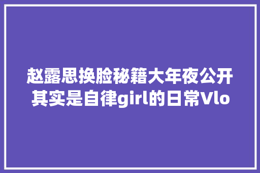 赵露思换脸秘籍大年夜公开其实是自律girl的日常Vlog