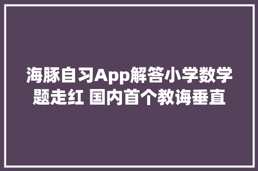 海豚自习App解答小学数学题走红 国内首个教诲垂直大年夜模型产品落地