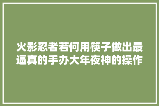 火影忍者若何用筷子做出最逼真的手办大年夜神的操作到底有多强