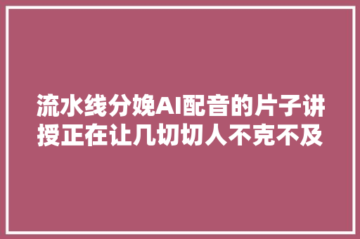 流水线分娩AI配音的片子讲授正在让几切切人不克不及自休