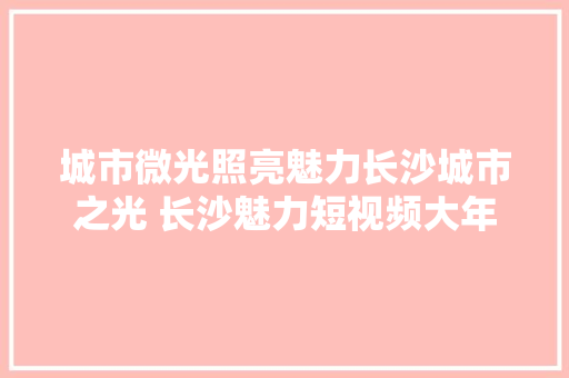 城市微光照亮魅力长沙城市之光 长沙魅力短视频大年夜赛推6组市平易近海报