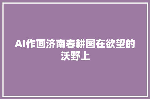 AI作画济南春耕图在欲望的沃野上