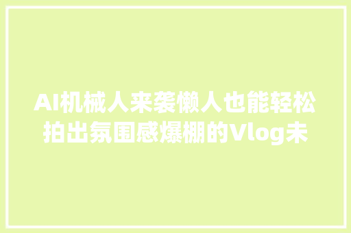 AI机械人来袭懒人也能轻松拍出氛围感爆棚的Vlog未来自