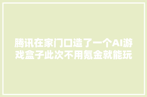 腾讯在家门口造了一个AI游戏盒子此次不用氪金就能玩得愉快