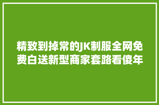 精致到掉常的JK制服全网免费白送新型商家套路看傻年轻人