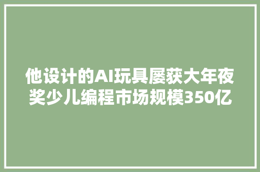 他设计的AI玩具屡获大年夜奖少儿编程市场规模350亿元