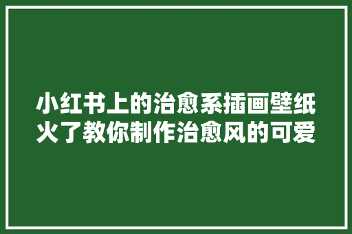 小红书上的治愈系插画壁纸火了教你制作治愈风的可爱图文