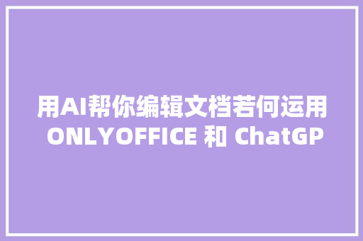 用AI帮你编辑文档若何运用 ONLYOFFICE 和 ChatGPT 提高工作效率