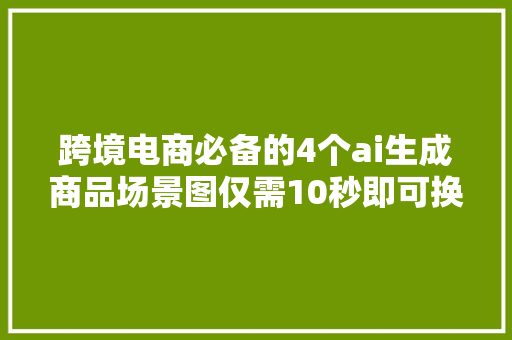 跨境电商必备的4个ai生成商品场景图仅需10秒即可换商品背景