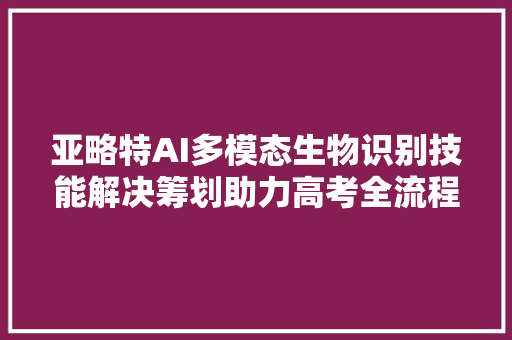 亚略特AI多模态生物识别技能解决筹划助力高考全流程