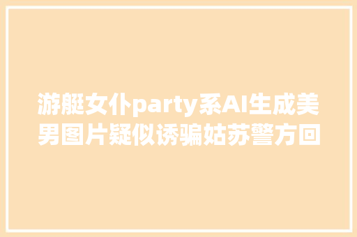 游艇女仆party系AI生成美男图片疑似诱骗姑苏警方回应已约谈处置