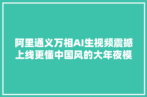 阿里通义万相AI生视频震撼上线更懂中国风的大年夜模型来了