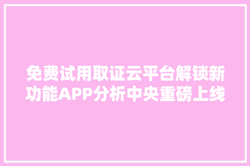 免费试用取证云平台解锁新功能APP分析中央重磅上线