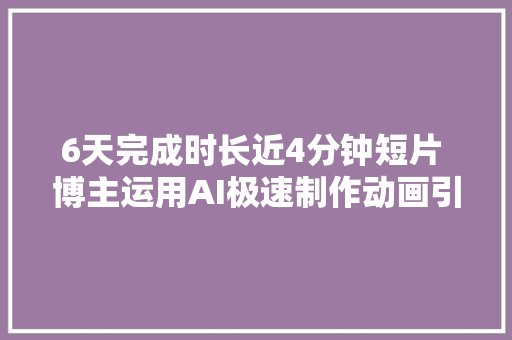 6天完成时长近4分钟短片 博主运用AI极速制作动画引关注