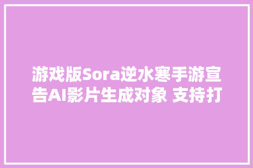 游戏版Sora逆水寒手游宣告AI影片生成对象 支持打字输入