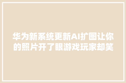 华为新系统更新AI扩图让你的照片开了眼游戏玩家却笑得最愉快