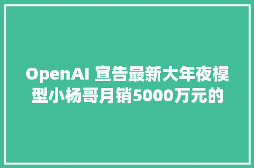 OpenAI 宣告最新大年夜模型小杨哥月销5000万元的喷鼻香港月饼喷鼻香港买不到