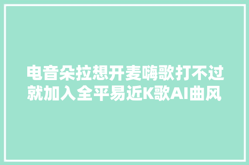 电音朵拉想开麦嗨歌打不过就加入全平易近K歌AI曲风理解一下