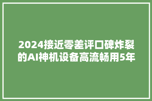 2024接近零差评口碑炸裂的AI神机设备高流畅用5年起