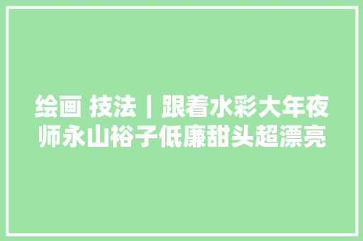 绘画 技法｜跟着水彩大年夜师永山裕子低廉甜头超漂亮实用的纹理纸