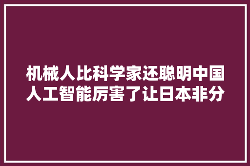 机械人比科学家还聪明中国人工智能厉害了让日本非分特殊眼红