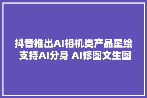 抖音推出AI相机类产品星绘 支持AI分身 AI修图文生图功能