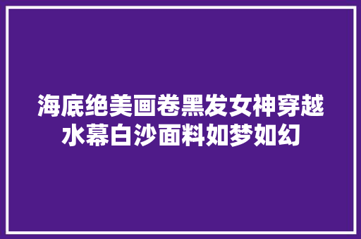 海底绝美画卷黑发女神穿越水幕白沙面料如梦如幻