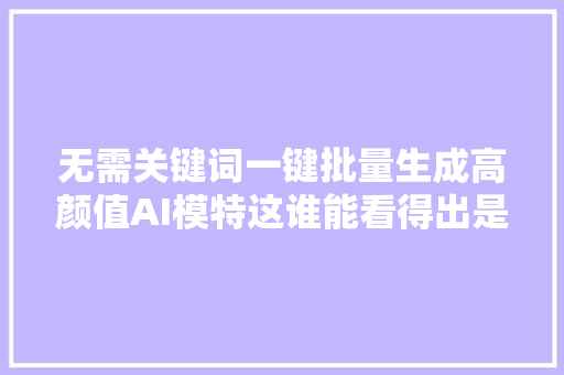 无需关键词一键批量生成高颜值AI模特这谁能看得出是AI