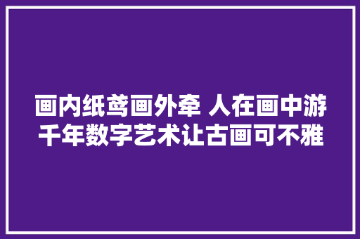 画内纸鸢画外牵 人在画中游千年数字艺术让古画可不雅观更可玩