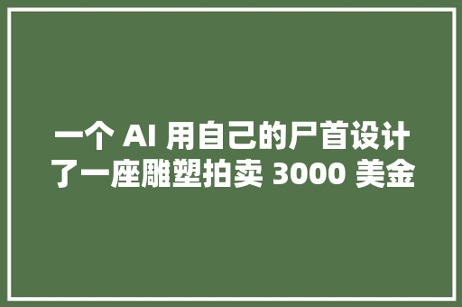 一个 AI 用自己的尸首设计了一座雕塑拍卖 3000 美金