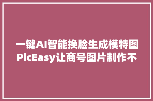 一键AI智能换脸生成模特图PicEasy让商号图片制作不再难